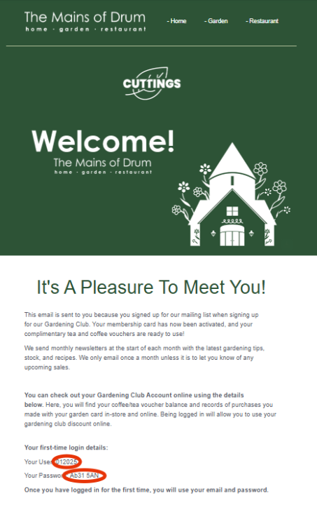 It's A Pleasure To Meet You! This email is sent to you because you signed up for our mailing list when signing up for our Gardening Club. Your membership card has now been activated, and your complimentary tea and coffee vouchers are ready to use!   We send monthly newsletters at the start of each month with the latest gardening tips, stock, and recipes. We only email once a month unless it is to let you know of any upcoming sales.    You can check out your Gardening Club Account online using the details below. Here, you will find your coffee/tea voucher balance and records of purchases you made with your garden card in-store and online. Being logged in will allow you to use your gardening club discount online.   Your first-time login details:  Your User: 012025  Your Password: Ab31 5AN  Once you have logged in for the first time, you will use your email and password.  